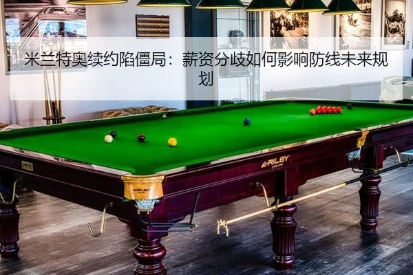 米兰特奥续约陷僵局：薪资分歧如何影响防线未来规划